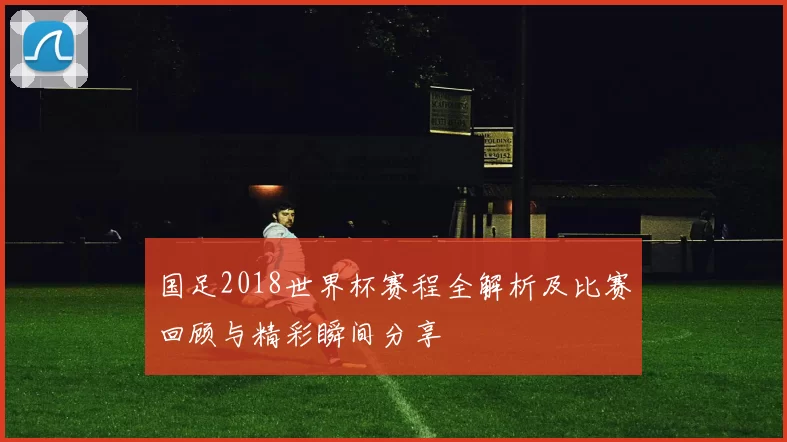 国足2018世界杯赛程全解析及比赛回顾与精彩瞬间分享