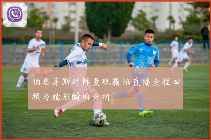 伯恩茅斯对阵曼联腾讯直播全程回顾与精彩瞬间分析