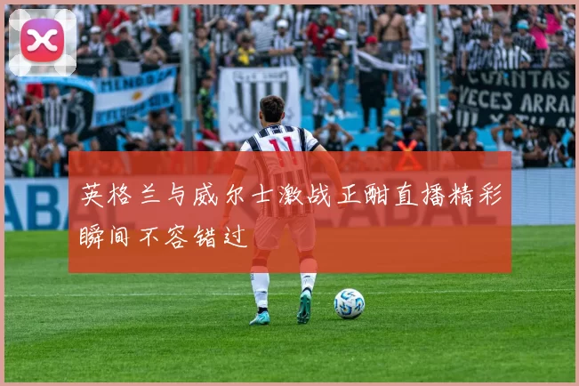 英格兰与威尔士激战正酣直播精彩瞬间不容错过