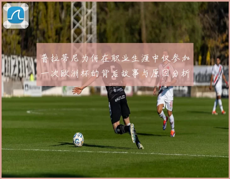 普拉蒂尼为何在职业生涯中仅参加一次欧洲杯的背后故事与原因分析