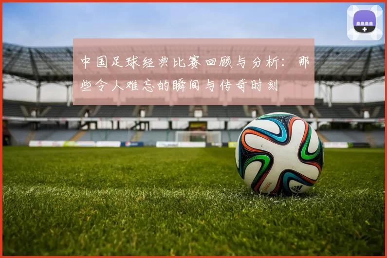 中国足球经典比赛回顾与分析：那些令人难忘的瞬间与传奇时刻