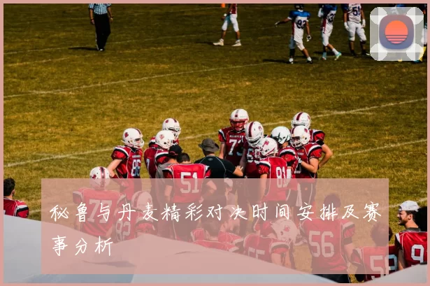 秘鲁与丹麦精彩对决时间安排及赛事分析