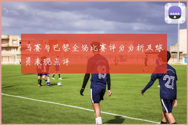 马赛与巴黎全场比赛评分分析及球员表现点评