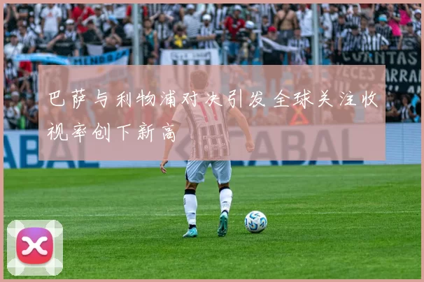 巴萨与利物浦对决引发全球关注收视率创下新高