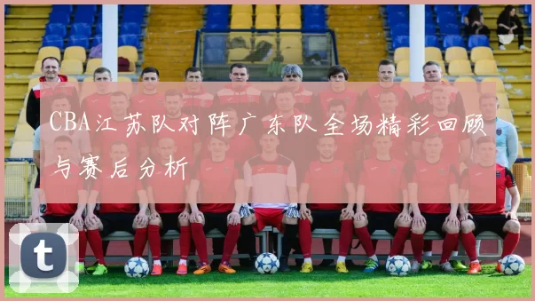 CBA江苏队对阵广东队全场精彩回顾与赛后分析