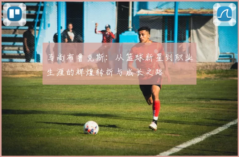 马尚布鲁克斯：从篮球新星到职业生涯的辉煌转折与成长之路