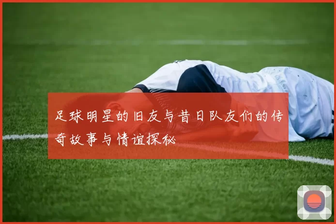 足球明星的旧友与昔日队友们的传奇故事与情谊探秘
