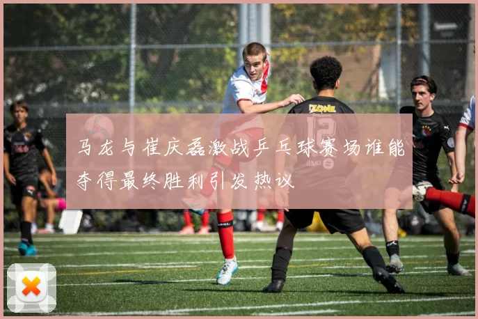 马龙与崔庆磊激战乒乓球赛场谁能夺得最终胜利引发热议